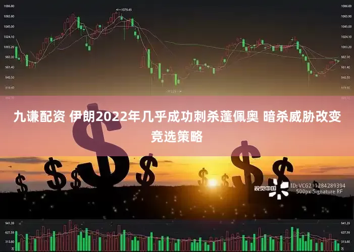 九谦配资 伊朗2022年几乎成功刺杀蓬佩奥 暗杀威胁改变竞选策略