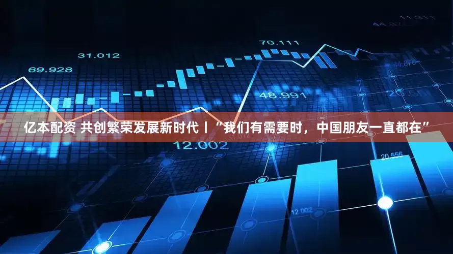 亿本配资 共创繁荣发展新时代丨“我们有需要时，中国朋友一直都在”