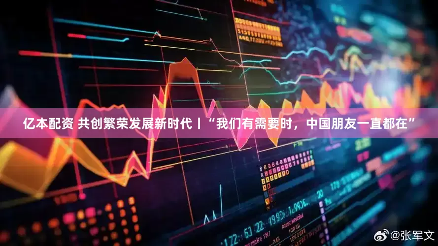 亿本配资 共创繁荣发展新时代丨“我们有需要时，中国朋友一直都在”