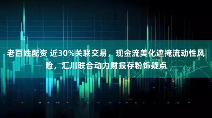 老百姓配资 近30%关联交易，现金流美化遮掩流动性风险，汇川联合动力财报存粉饰疑点