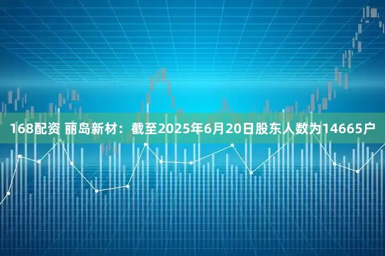 168配资 丽岛新材：截至2025年6月20日股东人数为14665户