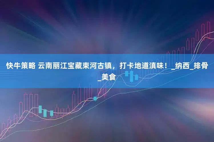 快牛策略 云南丽江宝藏束河古镇，打卡地道滇味！_纳西_排骨_美食
