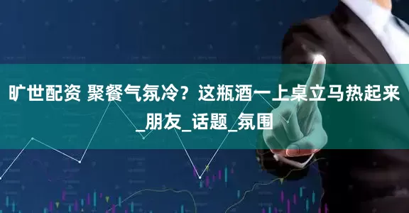 旷世配资 聚餐气氛冷？这瓶酒一上桌立马热起来_朋友_话题_氛围