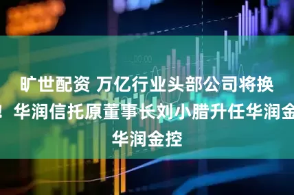 旷世配资 万亿行业头部公司将换帅！华润信托原董事长刘小腊升任华润金控