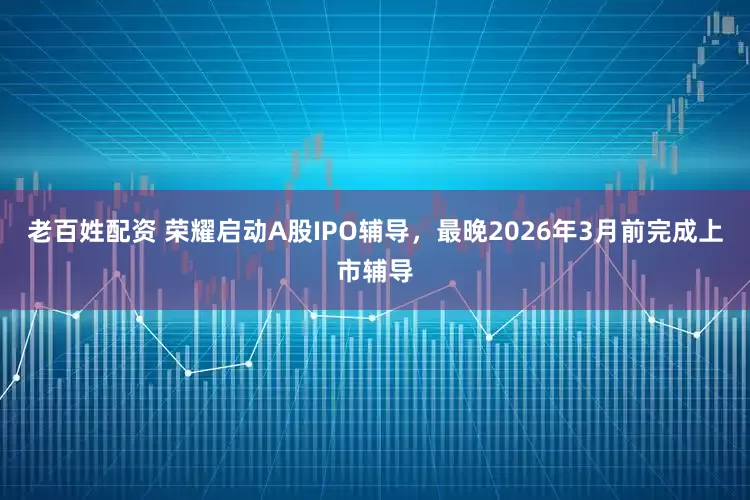 老百姓配资 荣耀启动A股IPO辅导，最晚2026年3月前完成上市辅导