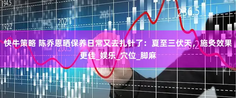 快牛策略 陈乔恩晒保养日常又去扎针了：夏至三伏天，施灸效果更佳_娱乐_穴位_脚麻