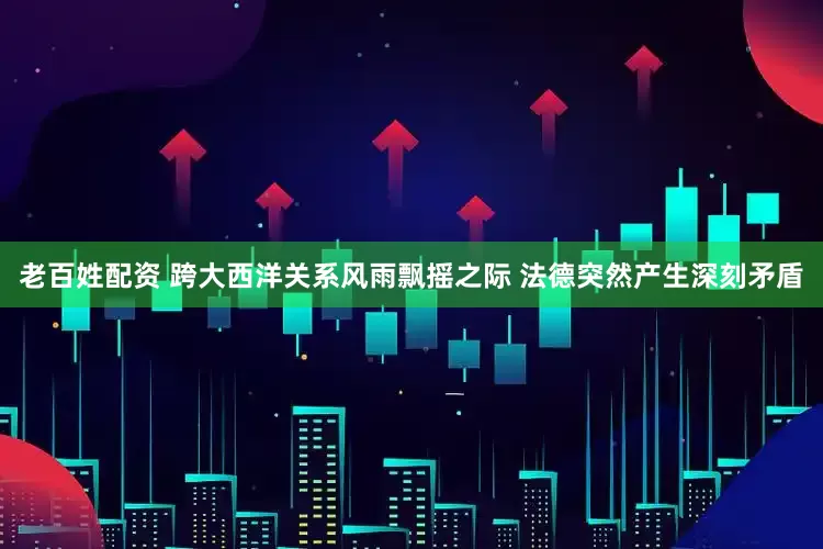老百姓配资 跨大西洋关系风雨飘摇之际 法德突然产生深刻矛盾