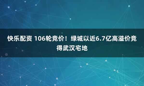 快乐配资 106轮竞价！绿城以近6.7亿高溢价竞得武汉宅地