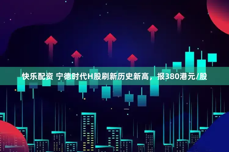 快乐配资 宁德时代H股刷新历史新高，报380港元/股
