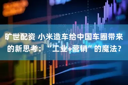旷世配资 小米造车给中国车圈带来的新思考：“工业+营销”的魔法？