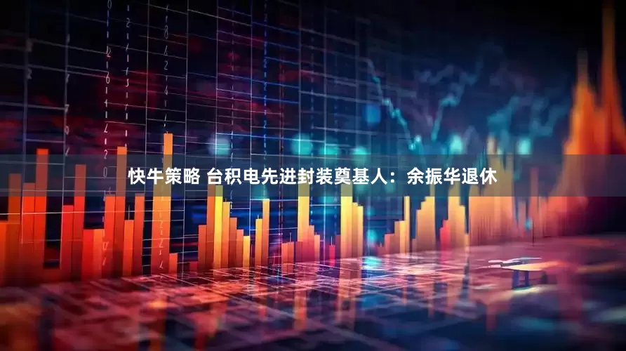快牛策略 台积电先进封装奠基人：余振华退休