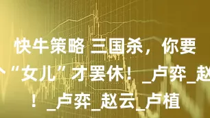 快牛策略 三国杀，你要出多少个“女儿”才罢休！_卢弈_赵云_卢植