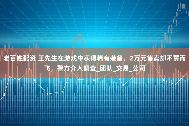 老百姓配资 王先生在游戏中获得稀有装备，2万元售卖却不翼而飞，警方介入调查_团队_交易_公司