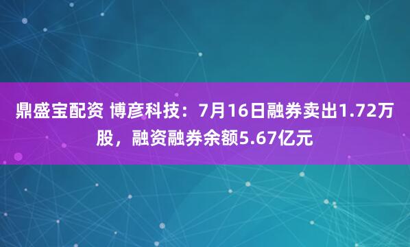 鼎盛宝配资 博彦科技：7月16日融券卖出1.72万股，融资融券余额5.67亿元