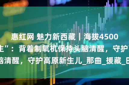 惠红网 魅力新西藏｜海拔4500米上的“吸氧医生”：背着制氧机保持头脑清醒，守护高原新生儿_那曲_援藏_田聪亮
