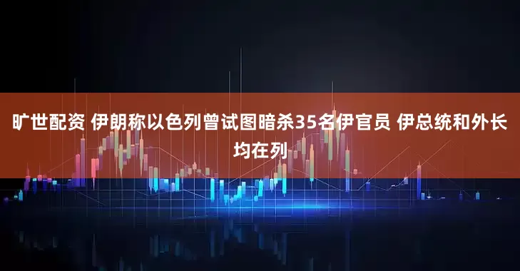 旷世配资 伊朗称以色列曾试图暗杀35名伊官员 伊总统和外长均在列