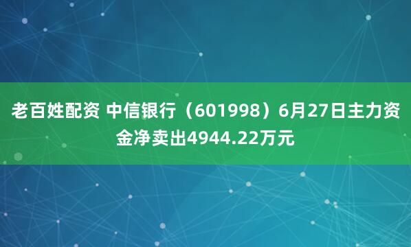 老百姓配资 中信银行（601998）6月27日主力资金净卖出4944.22万元