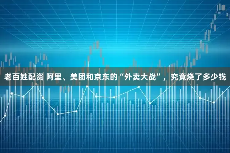 老百姓配资 阿里、美团和京东的“外卖大战”，究竟烧了多少钱