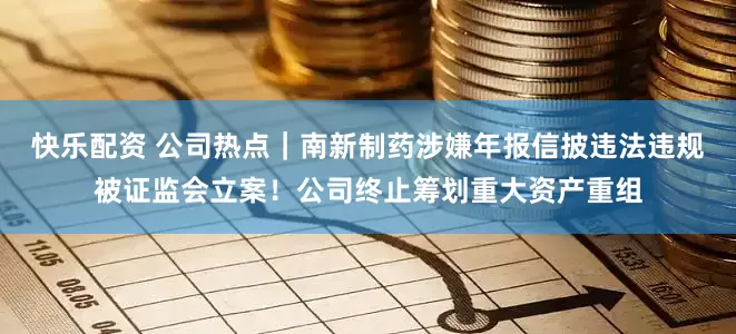 快乐配资 公司热点｜南新制药涉嫌年报信披违法违规被证监会立案！公司终止筹划重大资产重组