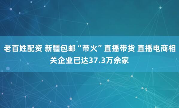 老百姓配资 新疆包邮“带火”直播带货 直播电商相关企业已达37.3万余家