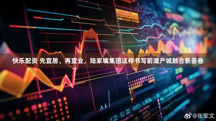 快乐配资 先宜居、再宜业，陆家嘴集团这样书写前滩产城融合新答卷
