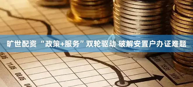 旷世配资 “政策+服务”双轮驱动 破解安置户办证难题