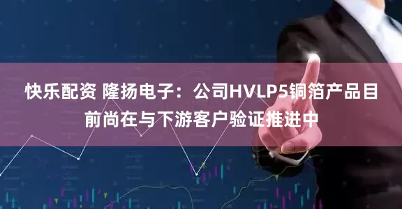 快乐配资 隆扬电子：公司HVLP5铜箔产品目前尚在与下游客户验证推进中