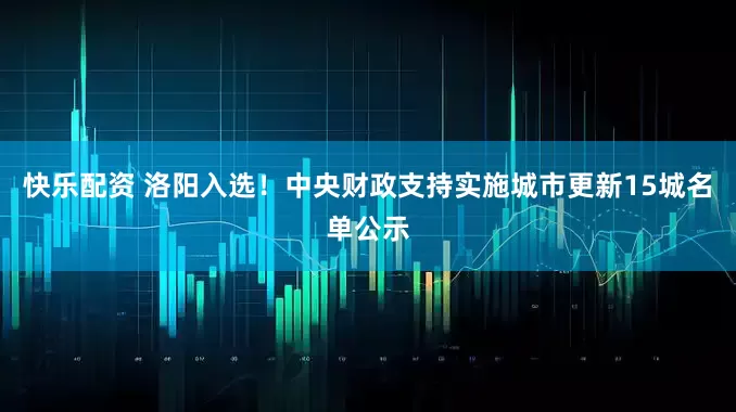 快乐配资 洛阳入选！中央财政支持实施城市更新15城名单公示