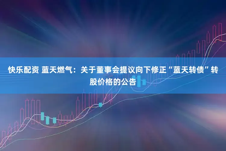 快乐配资 蓝天燃气：关于董事会提议向下修正“蓝天转债”转股价格的公告