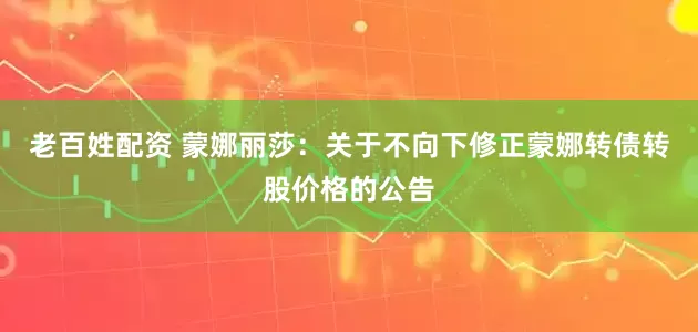 老百姓配资 蒙娜丽莎：关于不向下修正蒙娜转债转股价格的公告